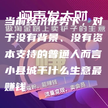 当前经济形势下，对于没有背景、没有资本支持的普通人而言小县城干什么生意最赚钱